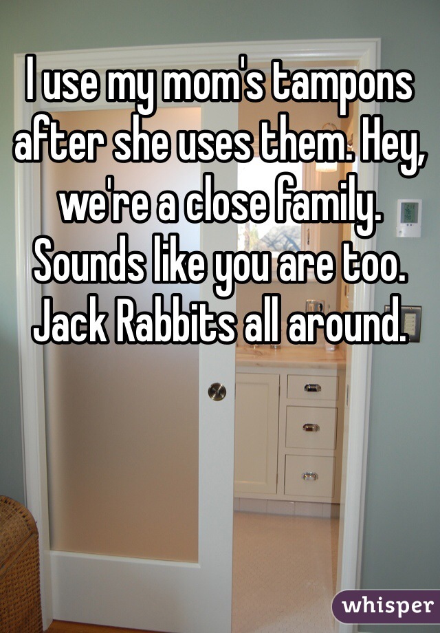 I use my mom's tampons after she uses them. Hey, we're a close family. Sounds like you are too. Jack Rabbits all around. 