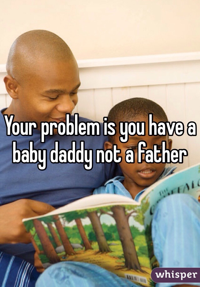 Your problem is you have a baby daddy not a father 