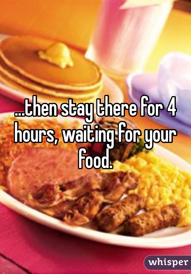 ...then stay there for 4 hours, waiting for your food.