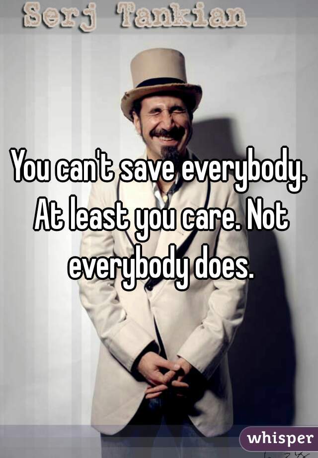 You can't save everybody. At least you care. Not everybody does.