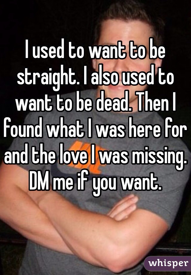 I used to want to be straight. I also used to want to be dead. Then I found what I was here for and the love I was missing. DM me if you want. 
