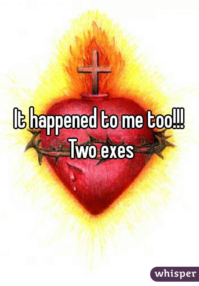 It happened to me too!!! Two exes
