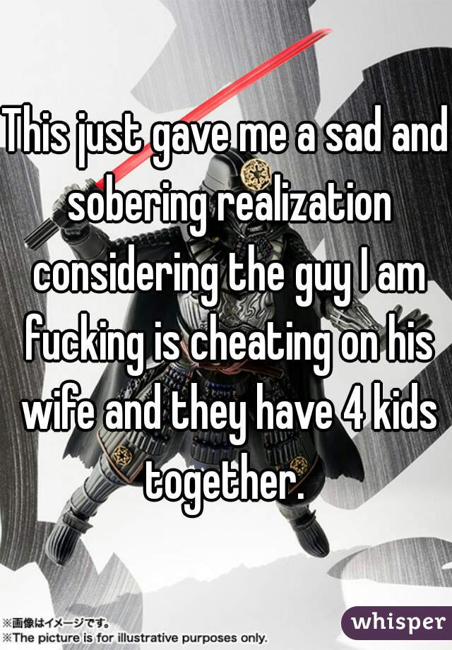 This just gave me a sad and sobering realization considering the guy I am fucking is cheating on his wife and they have 4 kids together. 