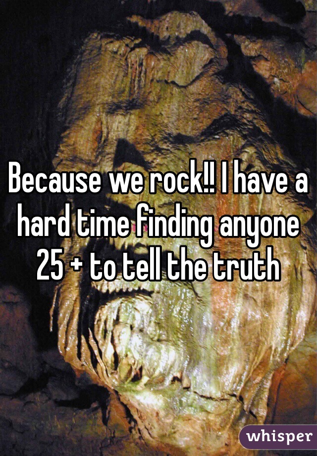 Because we rock!! I have a hard time finding anyone 25 + to tell the truth
