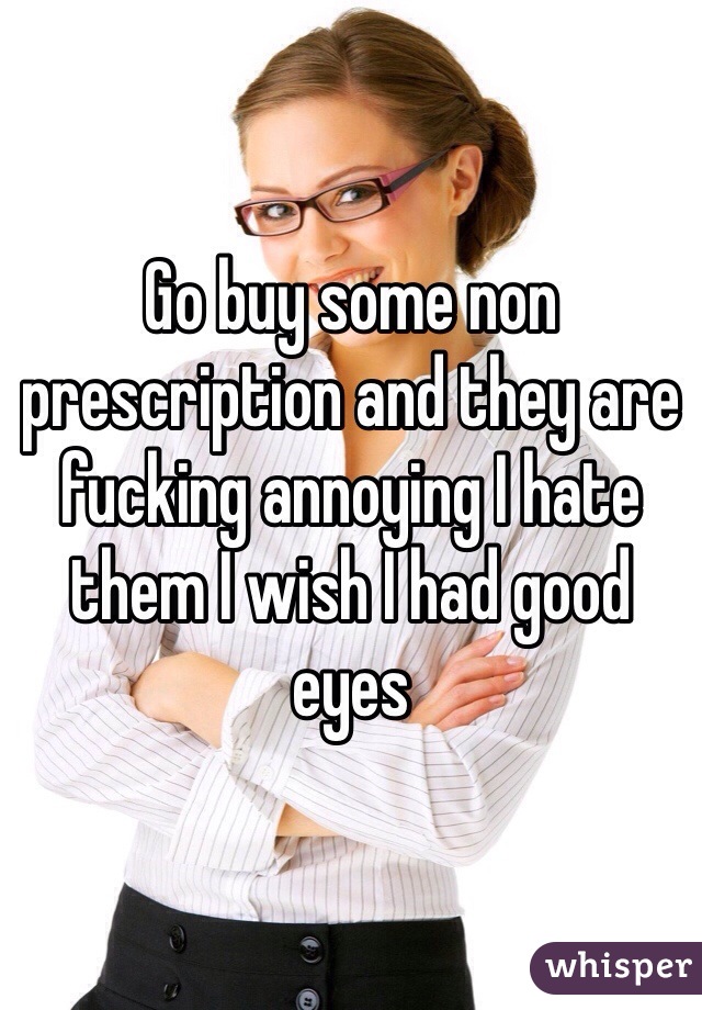 Go buy some non prescription and they are fucking annoying I hate them I wish I had good eyes 