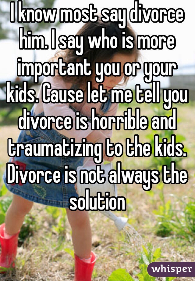 I know most say divorce him. I say who is more important you or your kids. Cause let me tell you divorce is horrible and traumatizing to the kids. Divorce is not always the solution
