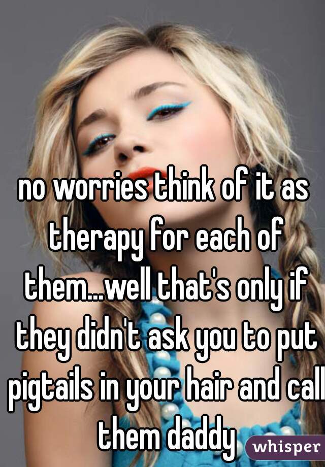 no worries think of it as therapy for each of them...well that's only if they didn't ask you to put pigtails in your hair and call them daddy