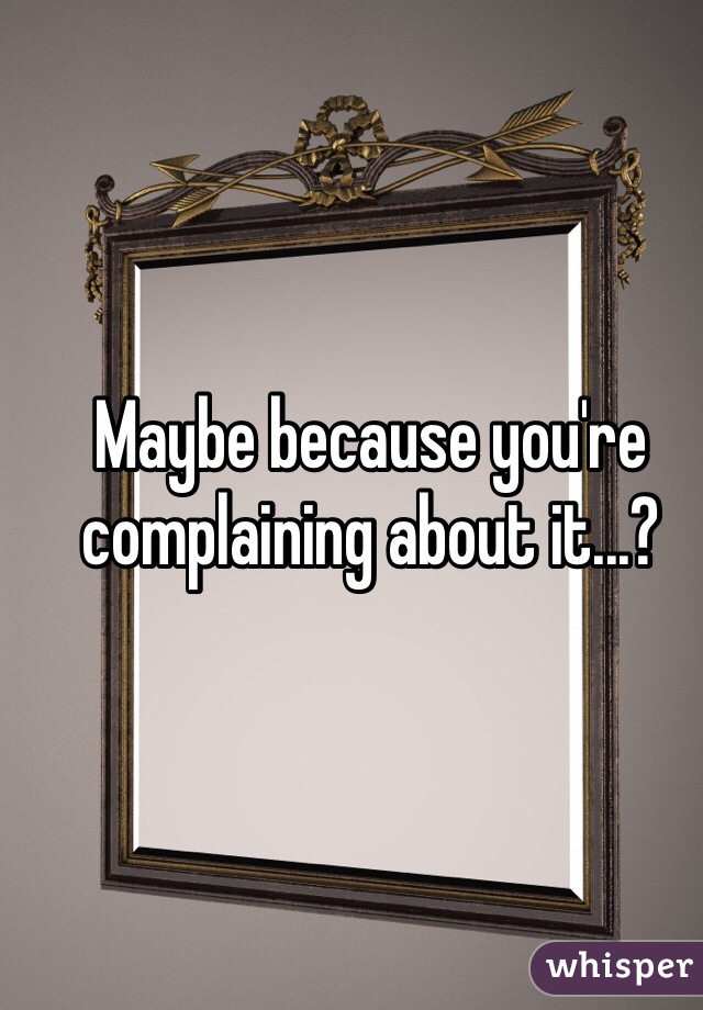 Maybe because you're complaining about it...?