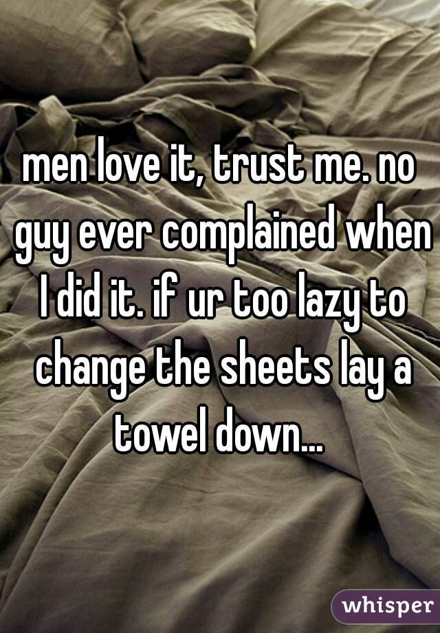 men love it, trust me. no guy ever complained when I did it. if ur too lazy to change the sheets lay a towel down... 