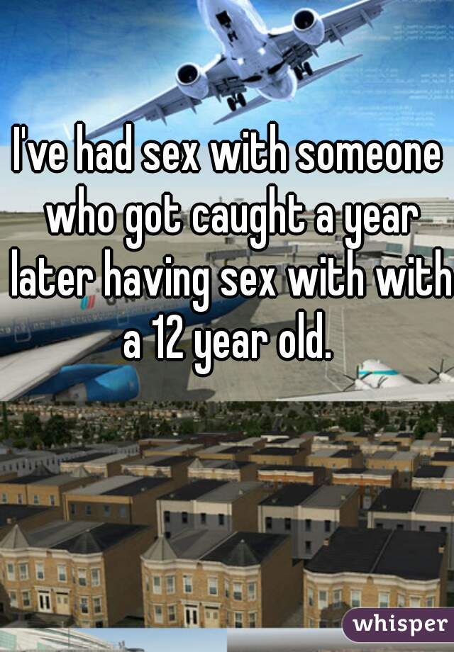 I've had sex with someone who got caught a year later having sex with with a 12 year old. 