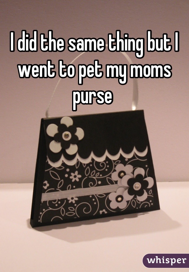 I did the same thing but I went to pet my moms purse 