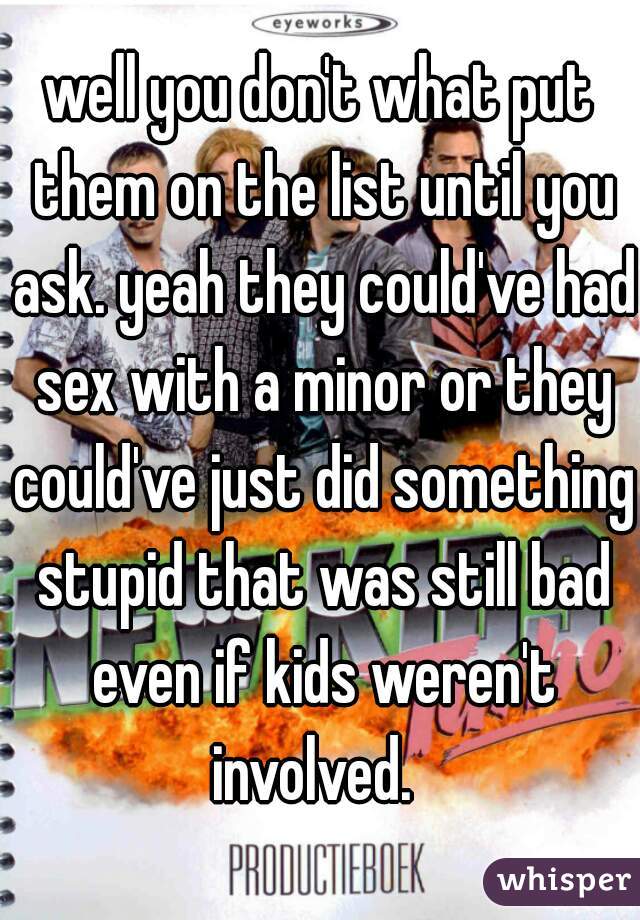 well you don't what put them on the list until you ask. yeah they could've had sex with a minor or they could've just did something stupid that was still bad even if kids weren't involved.  