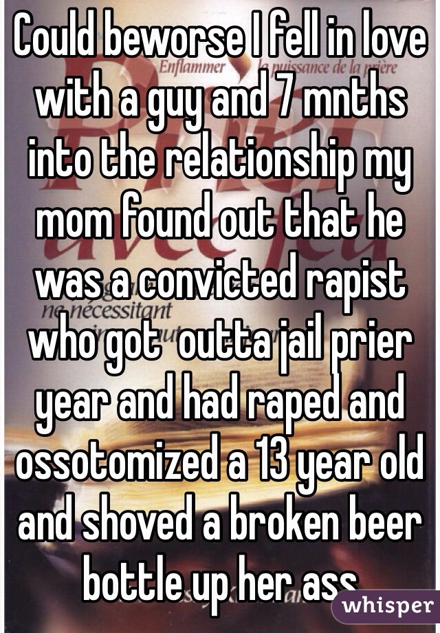 Could beworse I fell in love with a guy and 7 mnths into the relationship my mom found out that he was a convicted rapist who got  outta jail prier year and had raped and ossotomized a 13 year old and shoved a broken beer bottle up her ass 
