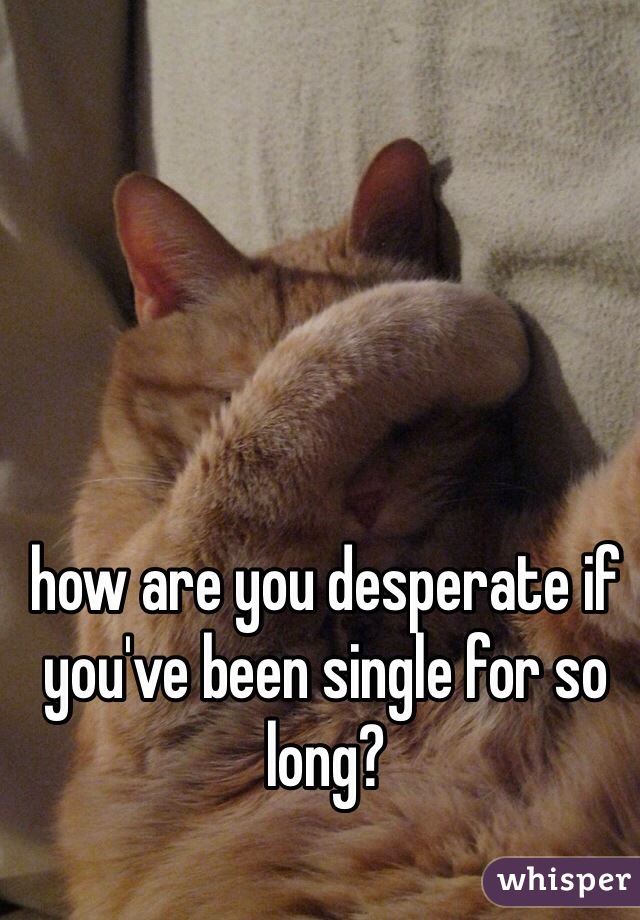how are you desperate if you've been single for so long?