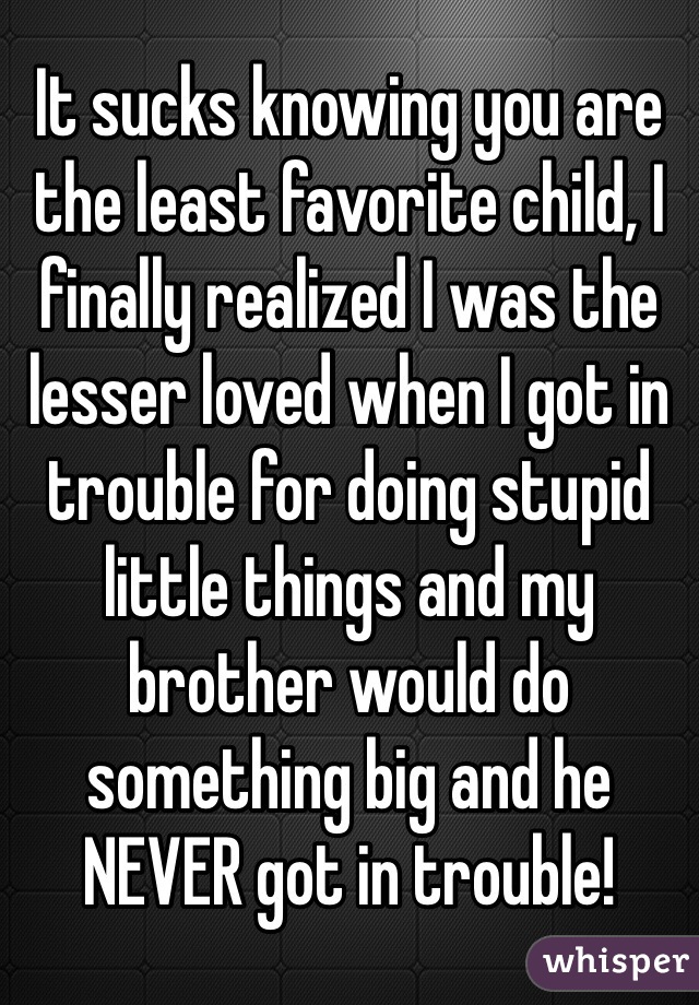 It sucks knowing you are the least favorite child, I finally realized I was the lesser loved when I got in trouble for doing stupid little things and my brother would do something big and he NEVER got in trouble!