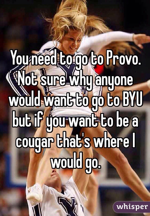 You need to go to Provo. Not sure why anyone would want to go to BYU but if you want to be a cougar that's where I would go. 