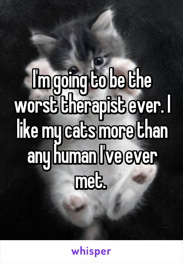 I'm going to be the worst therapist ever. I like my cats more than any human I've ever met. 