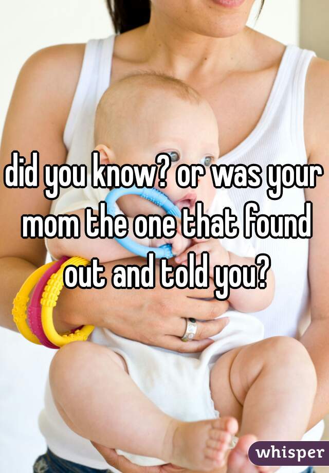 did you know? or was your mom the one that found out and told you?
