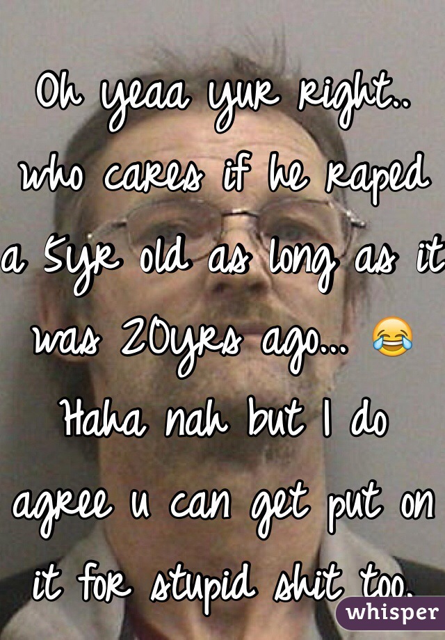 Oh yeaa yur right.. who cares if he raped a 5yr old as long as it was 20yrs ago... 😂 Haha nah but I do agree u can get put on it for stupid shit too.