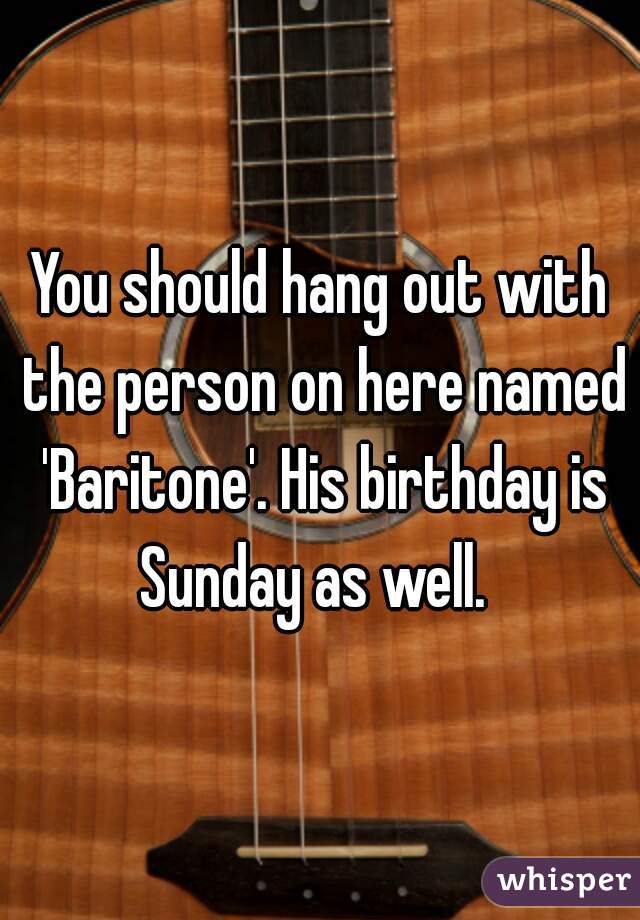 You should hang out with the person on here named 'Baritone'. His birthday is Sunday as well.  