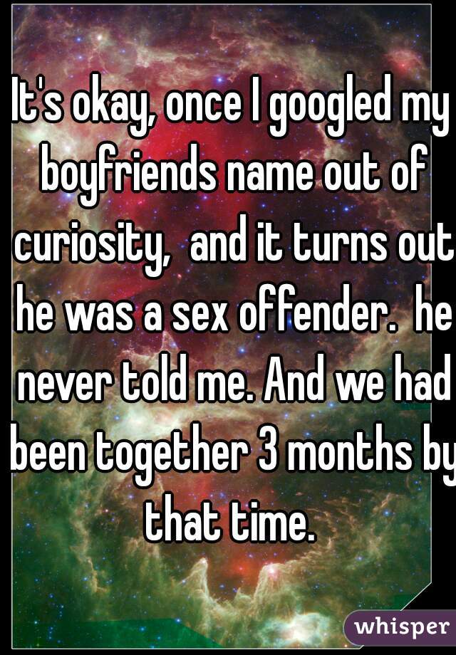 It's okay, once I googled my boyfriends name out of curiosity,  and it turns out he was a sex offender.  he never told me. And we had been together 3 months by that time. 