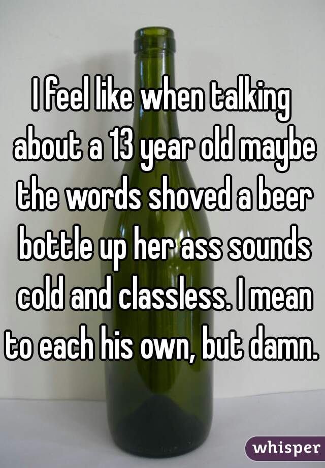 I feel like when talking about a 13 year old maybe the words shoved a beer bottle up her ass sounds cold and classless. I mean to each his own, but damn. 