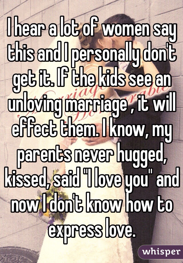 I hear a lot of women say this and I personally don't get it. If the kids see an unloving marriage , it will effect them. I know, my parents never hugged, kissed, said "I love you" and now I don't know how to express love. 