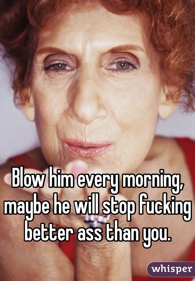 Blow him every morning, maybe he will stop fucking better ass than you.  