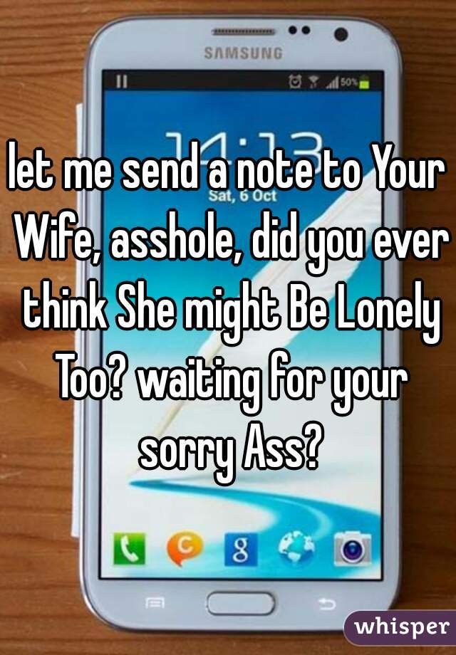 let me send a note to Your Wife, asshole, did you ever think She might Be Lonely Too? waiting for your sorry Ass?