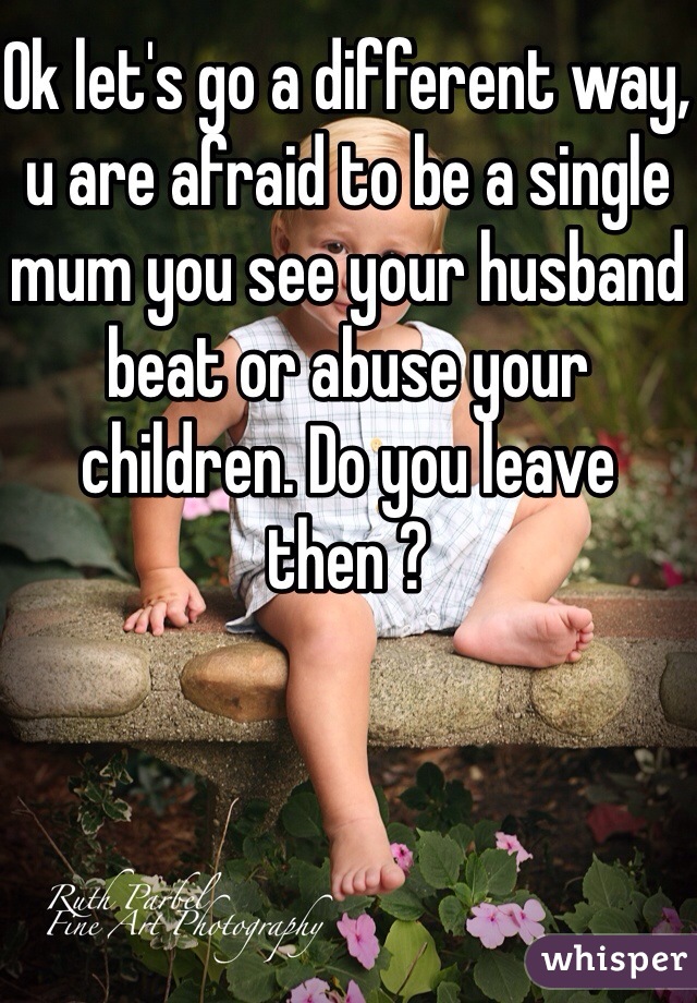 Ok let's go a different way, u are afraid to be a single mum you see your husband beat or abuse your children. Do you leave then ?