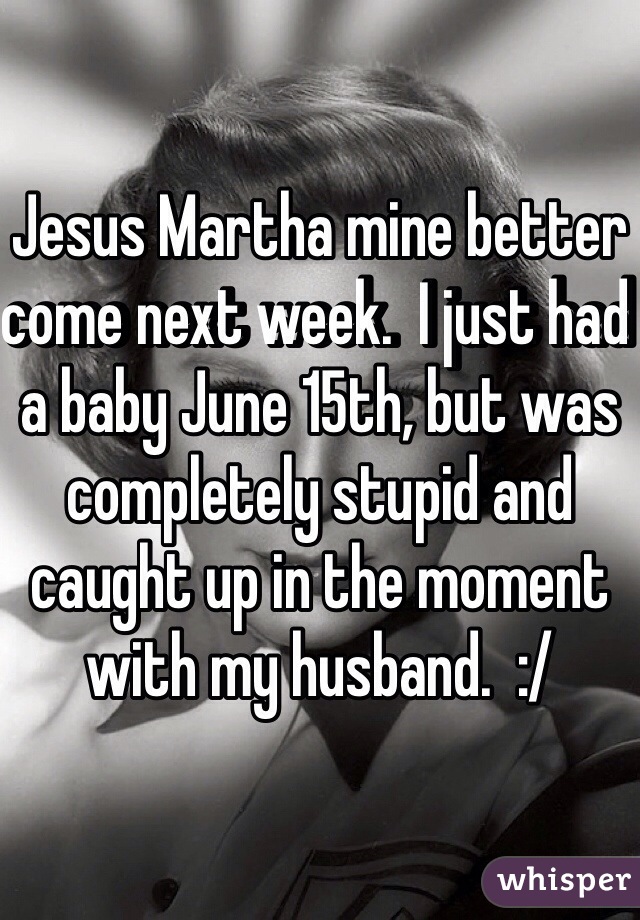 Jesus Martha mine better come next week.  I just had a baby June 15th, but was completely stupid and caught up in the moment with my husband.  :/