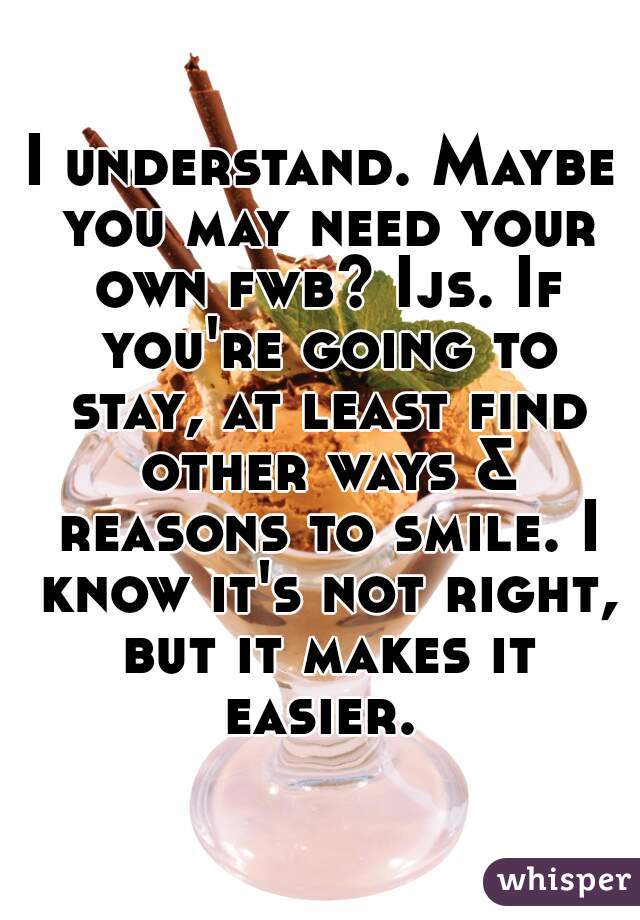 I understand. Maybe you may need your own fwb? Ijs. If you're going to stay, at least find other ways & reasons to smile. I know it's not right, but it makes it easier. 
