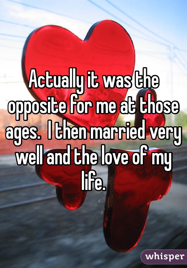 Actually it was the opposite for me at those ages.  I then married very well and the love of my life.