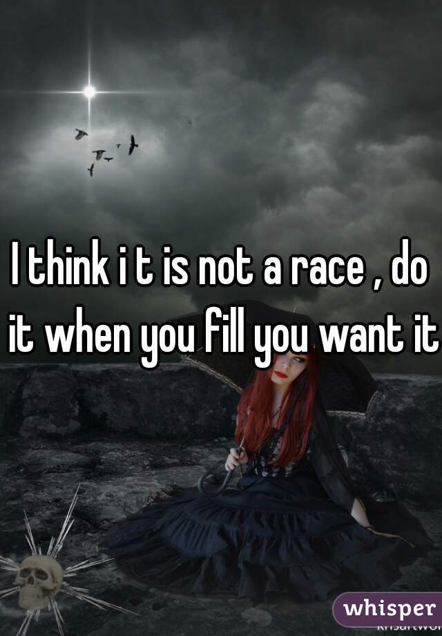 I think i t is not a race , do it when you fill you want it