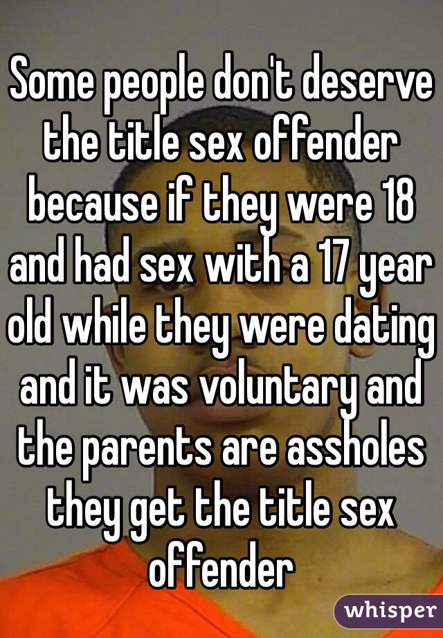 Some people don't deserve the title sex offender because if they were 18 and had sex with a 17 year old while they were dating and it was voluntary and the parents are assholes they get the title sex offender  