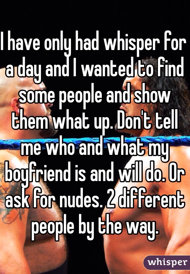 I have only had whisper for a day and I wanted to find some people and show them what up. Don't tell me who and what my boyfriend is and will do. Or ask for nudes. 2 different people by the way. 