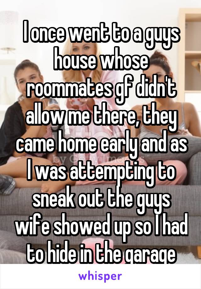 I once went to a guys house whose roommates gf didn't allow me there, they came home early and as I was attempting to sneak out the guys wife showed up so I had to hide in the garage