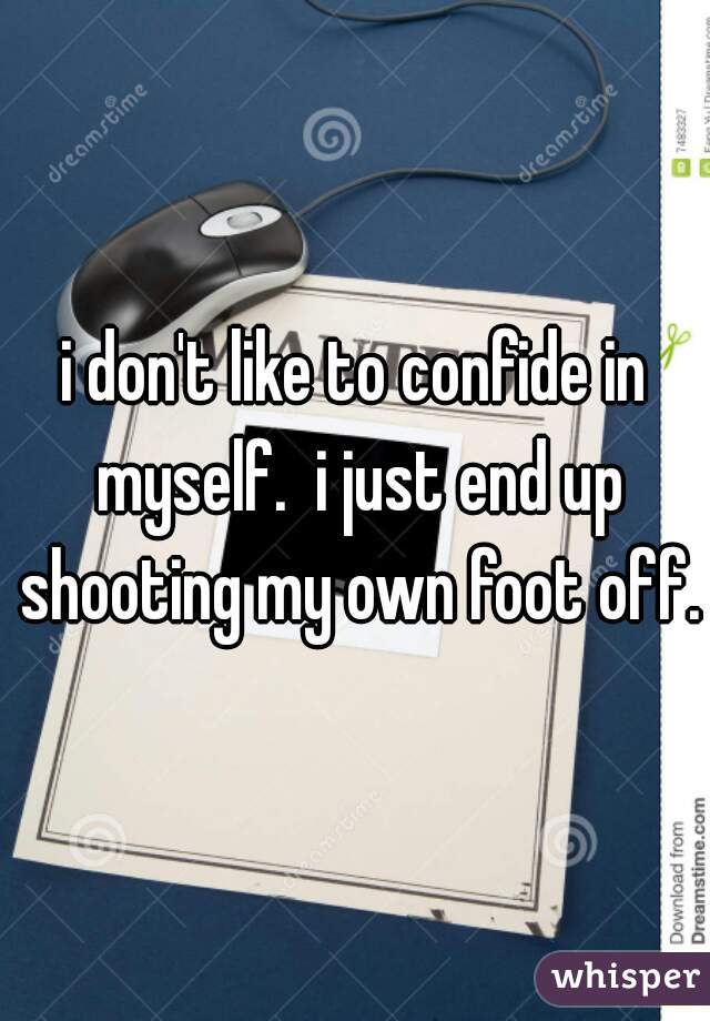 i don't like to confide in myself.  i just end up shooting my own foot off.