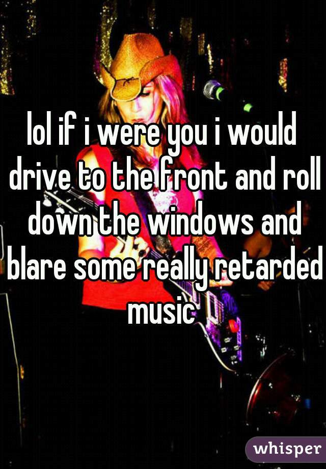lol if i were you i would drive to the front and roll down the windows and blare some really retarded music 