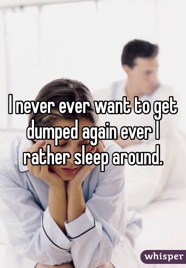 I never ever want to get dumped again ever I rather sleep around. 