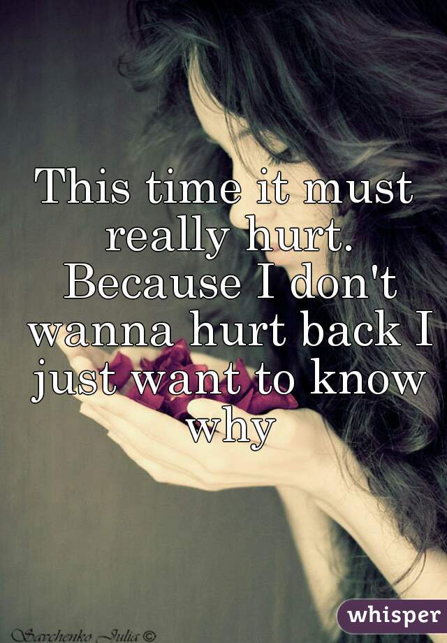 This time it must really hurt. Because I don't wanna hurt back I just want to know why