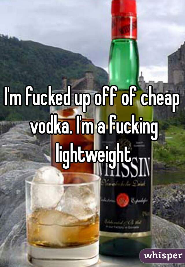I'm fucked up off of cheap vodka. I'm a fucking lightweight