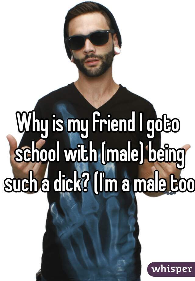 Why is my friend I goto school with (male) being such a dick? (I'm a male too)

