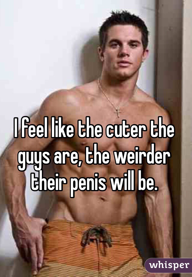 I feel like the cuter the guys are, the weirder their penis will be. 