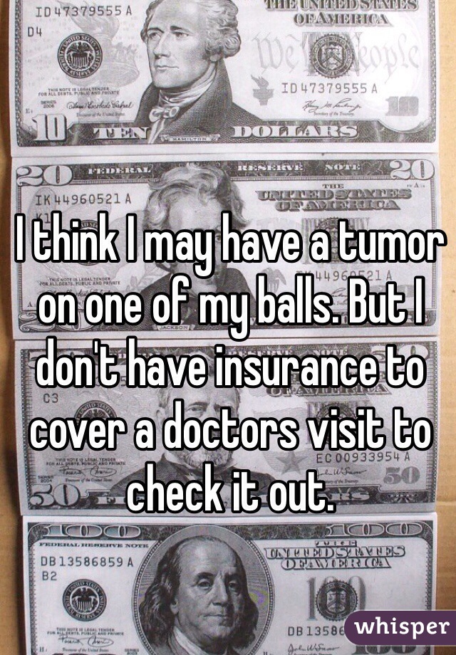 I think I may have a tumor on one of my balls. But I don't have insurance to cover a doctors visit to check it out.  