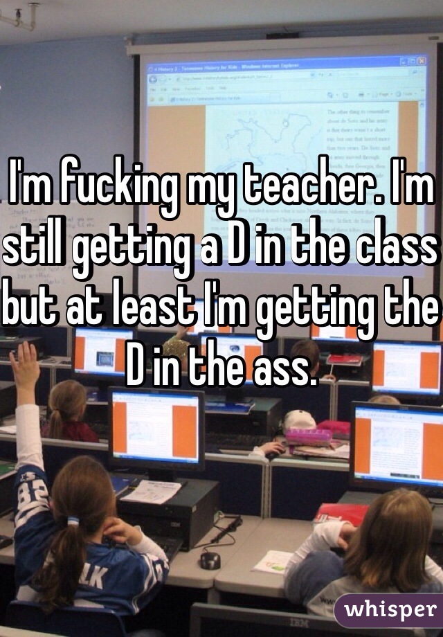 I'm fucking my teacher. I'm still getting a D in the class but at least I'm getting the D in the ass.