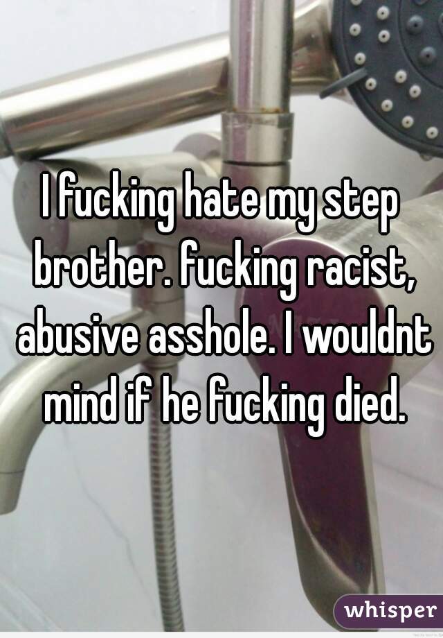 I fucking hate my step brother. fucking racist, abusive asshole. I wouldnt mind if he fucking died.
