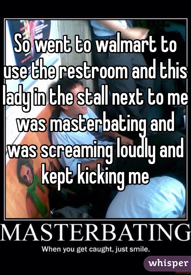 So went to walmart to use the restroom and this lady in the stall next to me was masterbating and was screaming loudly and kept kicking me