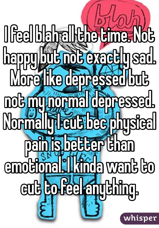 I feel blah all the time. Not happy but not exactly sad. More like depressed but not my normal depressed. Normally I cut bec physical pain is better than emotional. I kinda want to cut to feel anything. 