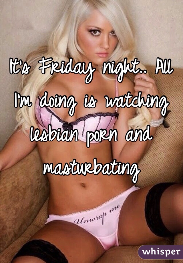 It's Friday night.. All I'm doing is watching lesbian porn and masturbating 